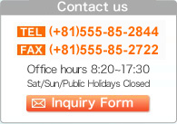 Contact us　TEL：0555-85-2844　FAX：0555-85-2722　Office hours　8：20〜17：30　Regular Holoday：SAT,SUN,and public holiday